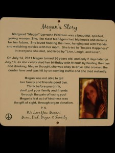 On July 14, 2011 Megan turned 20 years old, and only 2 days later on July 16, as she celebrated her birthday with friends by floating the river and drinking, Megan thought she was okay to drive. She crossed the center lane and was hit by on-coming traffic and she died instantly.